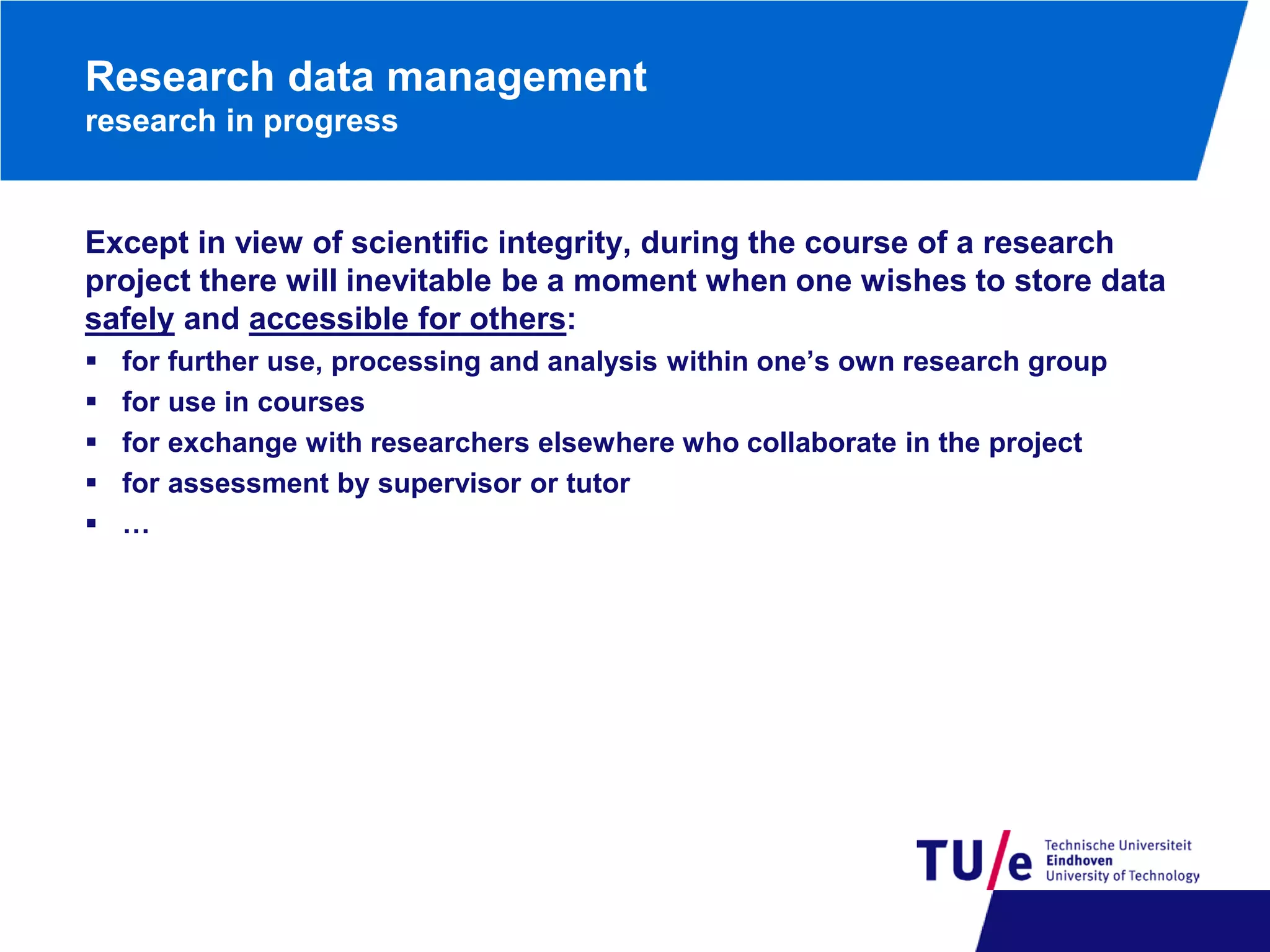 Research data management
research in progress

Except in view of scientific integrity, during the course of a research
project there will inevitable be a moment when one wishes to store data
safely and accessible for others:






for further use, processing and analysis within one’s own research group
for use in courses
for exchange with researchers elsewhere who collaborate in the project
for assessment by supervisor or tutor
…

 