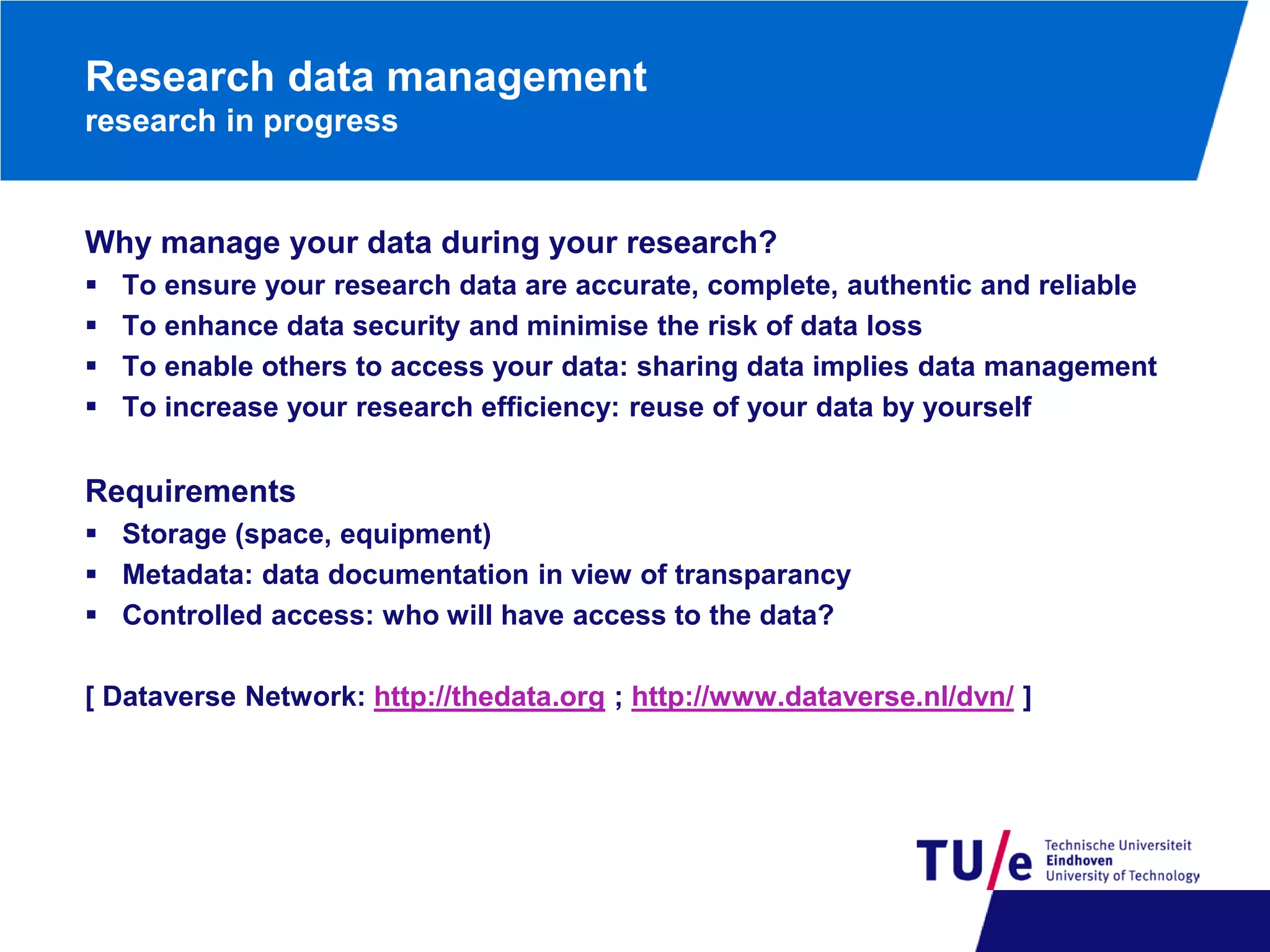Research data management
research in progress

Why manage your data during your research?





To ensure your research data are accurate, complete, authentic and reliable
To enhance data security and minimise the risk of data loss
To enable others to access your data: sharing data implies data management
To increase your research efficiency: reuse of your data by yourself

Requirements
 Storage (space, equipment)
 Metadata: data documentation in view of transparancy
 Controlled access: who will have access to the data?
[ Dataverse Network: http://thedata.org ; http://www.dataverse.nl/dvn/ ]

 