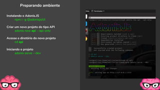 Preparando ambiente
Instalando o Adonis.JS
npm i -g @adonisjs/cli
Criar um novo projeto do tipo API
adonis new api --api-only
Acesse o diretório do novo projeto
cd api
Iniciando o projeto
adonis serve --dev
 