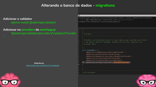 Adicionar o validator
adonis install @adonisjs/validator
Adicionar no providers do start/app.js
'@adonisjs/validator/providers/ValidatorProvider
'
Alterando o banco de dados - migrations
Referência
https://adonisjs.com/docs/4.1/validator
 