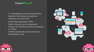 - É “uma biblioteca JavaScript declarativa,
eficiente e flexível para a criação de
interfaces de usuário (UI)”.
- Single Page Application (SPA)
- React é flexível, tudo é componente
- Sintaxe com JSX (Escrita muito semelhante
ao HTML)
- Interface totalmente reativa perante as
informações na tela
O que é React ?
 