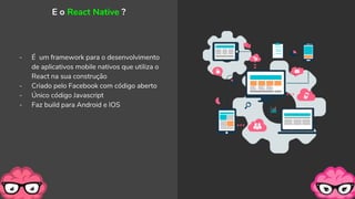 - É um framework para o desenvolvimento
de aplicativos mobile nativos que utiliza o
React na sua construção
- Criado pelo Facebook com código aberto
- Único código Javascript
- Faz build para Android e IOS
E o React Native ?
 