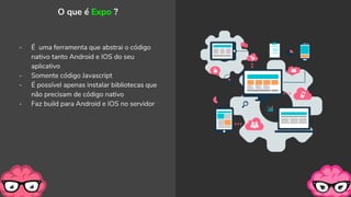 - É uma ferramenta que abstrai o código
nativo tanto Android e IOS do seu
aplicativo
- Somente código Javascript
- É possível apenas instalar bibliotecas que
não precisam de código nativo
- Faz build para Android e IOS no servidor
O que é Expo ?
 