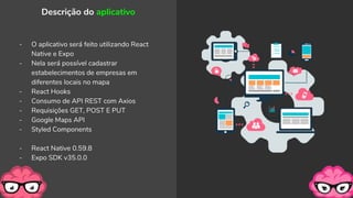 - O aplicativo será feito utilizando React
Native e Expo
- Nela será possível cadastrar
estabelecimentos de empresas em
diferentes locais no mapa
- React Hooks
- Consumo de API REST com Axios
- Requisições GET, POST E PUT
- Google Maps API
- Styled Components
- React Native 0.59.8
- Expo SDK v35.0.0
Descrição do aplicativo
 