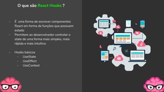 - É uma forma de escrever componentes
React em forma de funções que possuem
estado
- Permitem ao desenvolvedor controlar o
state de uma forma mais simples, mais
rápida e mais intuitiva
- Hooks básicos
- UseState
- UseEffect
- UseContext
O que são React Hooks ?
 