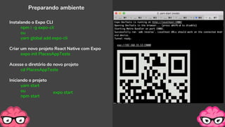 Preparando ambiente
Instalando o Expo CLI
npm i -g expo-cli
ou
yarn global add expo-cli
Criar um novo projeto React Native com Expo
expo init PlacesAppTeste
Acesse o diretório do novo projeto
cd PlacesAppTeste
Iniciando o projeto
yarn start
ou
npm start
expo start
 
