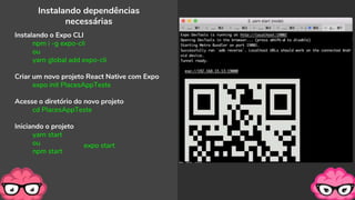 Instalando dependências
necessárias
Instalando o Expo CLI
npm i -g expo-cli
ou
yarn global add expo-cli
Criar um novo projeto React Native com Expo
expo init PlacesAppTeste
Acesse o diretório do novo projeto
cd PlacesAppTeste
Iniciando o projeto
yarn start
ou
npm start
expo start
 