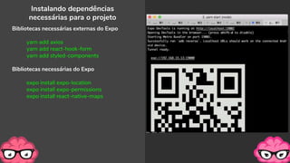 Instalando dependências
necessárias para o projeto
Bibliotecas necessárias externas do Expo
yarn add axios
yarn add react-hook-form
yarn add styled-components
Bibliotecas necessárias do Expo
expo install expo-location
expo install expo-permissions
expo install react-native-maps
 