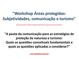 "Workshop Áreas protegidas:
Subjetividades, comunicação e turismo"
26 de setembro de 2013, Auditório do CFCH, Campus da Praia Vermelha.
"A pauta da comunicação para as estratégias de
proteção da natureza e turismo:
Quais as questões conceituais fundamentais e
quais as questões aplicadas a considerar?"
LUIZ ANTONIO GAULIA
 