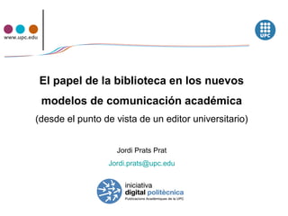www.upc.edu




              El papel de la biblioteca en los nuevos
              modelos de comunicación académica
          (desde el punto de vista de un editor universitario)


                             Jordi Prats Prat
                           Jordi.prats@upc.edu
 