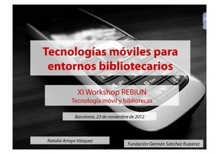 Natalia Arroyo Vázquez
Fundación Germán Sánchez Ruipérez
Tecnologías móviles para
entornos bibliotecarios
XI Workshop REBIUN
Tecnología móvil y bibliotecas
Barcelona, 23 de noviembre de 2012
 