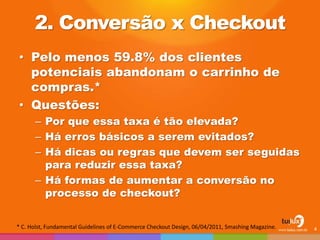 2. Conversão x Checkout
• Pelo menos 59.8% dos clientes
potenciais abandonam o carrinho de
compras.*
• Questões:
– Por que essa taxa é tão elevada?
– Há erros básicos a serem evitados?
– Há dicas ou regras que devem ser seguidas
para reduzir essa taxa?
– Há formas de aumentar a conversão no
processo de checkout?
4* C. Holst, Fundamental Guidelines of E-Commerce Checkout Design, 06/04/2011, Smashing Magazine.
 