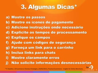 3. Algumas Dicas*
a) Mostre os passos
b) Mostre os ícones de pagamento
c) Adicione instruções onde necessário
d) Explicite os tempos de processamento
e) Explique os campos
f) Ajude com códigos de segurança
g) Forneça um link para o carrinho
h) Inclua links para chats
i) Mostre claramente erros
j) Não solicite informações desnecessárias
5
* P. Hazelton, 10 Ecommerce Checkout Strategies, (24/02/2011), Practical Ecommerce - Insights for Online Merchants.
 