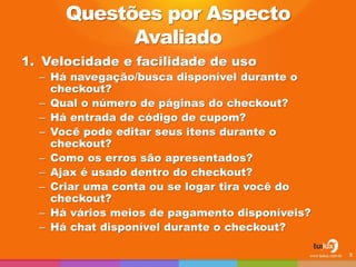 Questões por Aspecto
Avaliado
1. Velocidade e facilidade de uso
– Há navegação/busca disponível durante o
checkout?
– Qual o número de páginas do checkout?
– Há entrada de código de cupom?
– Você pode editar seus itens durante o
checkout?
– Como os erros são apresentados?
– Ajax é usado dentro do checkout?
– Criar uma conta ou se logar tira você do
checkout?
– Há vários meios de pagamento disponíveis?
– Há chat disponível durante o checkout?
8
 