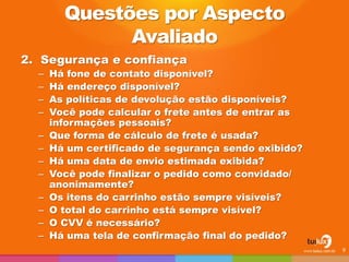 2. Segurança e confiança
– Há fone de contato disponível?
– Há endereço disponível?
– As políticas de devolução estão disponíveis?
– Você pode calcular o frete antes de entrar as
informações pessoais?
– Que forma de cálculo de frete é usada?
– Há um certificado de segurança sendo exibido?
– Há uma data de envio estimada exibida?
– Você pode finalizar o pedido como convidado/
anonimamente?
– Os itens do carrinho estão sempre visíveis?
– O total do carrinho está sempre visível?
– O CVV é necessário?
– Há uma tela de confirmação final do pedido?
9
Questões por Aspecto
Avaliado
 