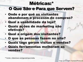 Métricas:*
O Que São e Para que Servem?
• Onde e por quê os visitantes
abandonam o processo de compras?
• Qual a usabilidade da loja?
• Quais ações de marketing são
efetivas?
• Qual a origem dos visitantes?
• O que as pessoas fazem no site?
• Quais tags geram visitas e vendas?
• Quais ferramentas melhoram as
vendas?
* Fonte: slideshare.net/gestahipermidia
11
Image: jannoon028 / FreeDigitalPhotos.net
 