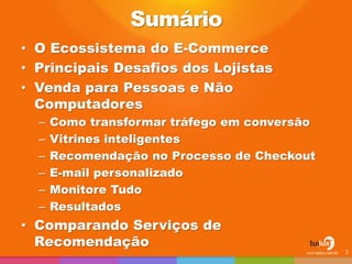 Sumário
• O Ecossistema do E-Commerce
• Principais Desafios dos Lojistas
• Venda para Pessoas e Não
Computadores
– Como transformar tráfego em conversão
– Vitrines inteligentes
– Recomendação no Processo de Checkout
– E-mail personalizado
– Monitore Tudo
– Resultados
• Comparando Serviços de
Recomendação
2
 