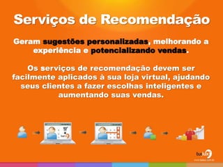 Geram sugestões personalizadas, melhorando a
experiência e potencializando vendas.
Os serviços de recomendação devem ser
facilmente aplicados à sua loja virtual, ajudando
seus clientes a fazer escolhas inteligentes e
aumentando suas vendas.
Serviços de Recomendação
26
 