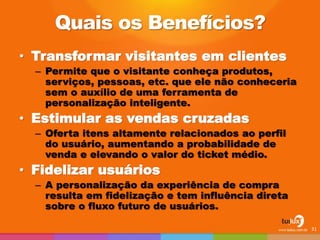 Quais os Benefícios?
• Transformar visitantes em clientes
– Permite que o visitante conheça produtos,
serviços, pessoas, etc. que ele não conheceria
sem o auxílio de uma ferramenta de
personalização inteligente.
• Estimular as vendas cruzadas
– Oferta itens altamente relacionados ao perfil
do usuário, aumentando a probabilidade de
venda e elevando o valor do ticket médio.
• Fidelizar usuários
– A personalização da experiência de compra
resulta em fidelização e tem influência direta
sobre o fluxo futuro de usuários.
31
 