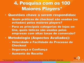 4. Pesquisa com os 100
Maiores Players*
• Questões chave a serem respondidas:
– Quais práticas de checkout são usadas (ou
evitadas) pelos maiores players?
– Para as principais categorias de lojas on-
line, quais táticas são usadas pelas
empresas com altas taxas de conversão?
• Metodologia (Aspectos Avaliados):
– Velocidade e Facilidade do Processo de
Checkout
– Segurança e Confiança
– Aumento de Receita
49* The Ecommerce Checkout Report - A Quantitative Look at the Tactics of the Top 100 Retailers, Elastic Path.
 