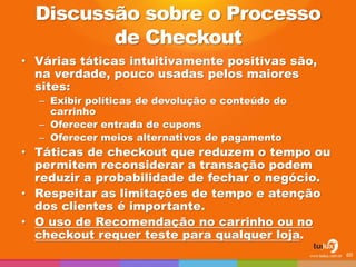 Discussão sobre o Processo
de Checkout
• Várias táticas intuitivamente positivas são,
na verdade, pouco usadas pelos maiores
sites:
– Exibir políticas de devolução e conteúdo do
carrinho
– Oferecer entrada de cupons
– Oferecer meios alternativos de pagamento
• Táticas de checkout que reduzem o tempo ou
permitem reconsiderar a transação podem
reduzir a probabilidade de fechar o negócio.
• Respeitar as limitações de tempo e atenção
dos clientes é importante.
• O uso de Recomendação no carrinho ou no
checkout requer teste para qualquer loja.
60
 