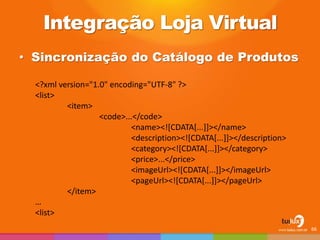 Integração Loja Virtual
• Sincronização do Catálogo de Produtos
66
<?xml version="1.0" encoding="UTF-8" ?>
<list>
<item>
<code>...</code>
<name><![CDATA[...]]></name>
<description><![CDATA[...]]></description>
<category><![CDATA[...]]></category>
<price>...</price>
<imageUrl><![CDATA[...]]></imageUrl>
<pageUrl><![CDATA[...]]></pageUrl>
</item>
…
<list>
 