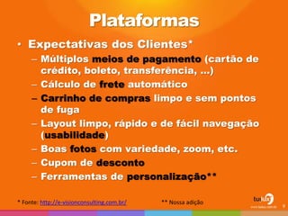 Plataformas
• Expectativas dos Clientes*
– Múltiplos meios de pagamento (cartão de
crédito, boleto, transferência, …)
– Cálculo de frete automático
– Carrinho de compras limpo e sem pontos
de fuga
– Layout limpo, rápido e de fácil navegação
(usabilidade)
– Boas fotos com variedade, zoom, etc.
– Cupom de desconto
– Ferramentas de personalização**
* Fonte: http://e-visionconsulting.com.br/ ** Nossa adição
9
 