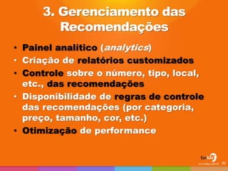 3. Gerenciamento das
Recomendações
• Painel analítico (analytics)
• Criação de relatórios customizados
• Controle sobre o número, tipo, local,
etc., das recomendações
• Disponibilidade de regras de controle
das recomendações (por categoria,
preço, tamanho, cor, etc.)
• Otimização de performance
90
 