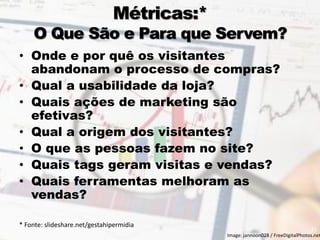 Métricas:* O Que São e Para que Servem? 
•Onde e por quê os visitantes abandonam o processo de compras? 
•Qual a usabilidade da loja? 
•Quais ações de marketing são efetivas? 
•Qual a origem dos visitantes? 
•O que as pessoas fazem no site? 
•Quais tags geram visitas e vendas? 
•Quais ferramentas melhoram as vendas? 
* Fonte: slideshare.net/gestahipermidia 
11 
Image: jannoon028 / FreeDigitalPhotos.net  