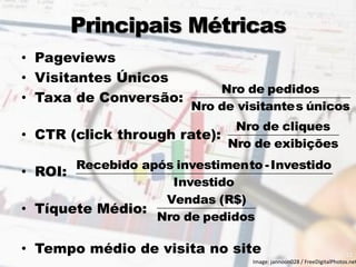 Principais Métricas 
• Pageviews 
• Visitantes Únicos 
• Taxa de Conversão: 
• CTR (click through rate): 
• ROI: 
• Tíquete Médio: 
• Tempo médio de visita no site 
Nro de visitantes únicos 
Nro de pedidos 
Nro de exibições 
Nro de cliques 
Investido 
Recebido após investimento - Investido 
Nro de pedidos 
Vendas (R$) 
12 
Image: jannoon028 / FreeDigitalPhotos.net 
 