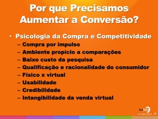 Por que Precisamos Aumentar a Conversão? 
•Psicologia da Compra e Competitividade 
–Compra por impulso 
–Ambiente propício a comparações 
–Baixo custo da pesquisa 
–Qualificação e racionalidade do consumidor 
–Físico x virtual 
–Usabilidade 
–Credibilidade 
–Intangibilidade da venda virtual 
20  