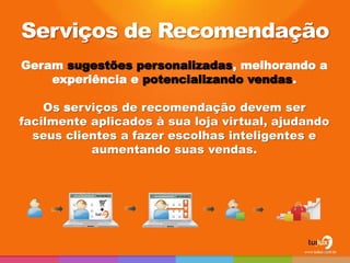 Geram sugestões personalizadas, melhorando a 
experiência e potencializando vendas. 
Os serviços de recomendação devem ser 
facilmente aplicados à sua loja virtual, ajudando 
seus clientes a fazer escolhas inteligentes e 
aumentando suas vendas. 
Serviços de Recomendação 
26 
 