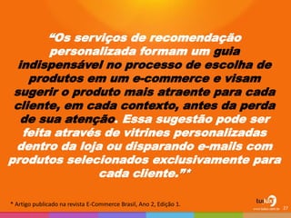 “Os serviços de recomendação personalizada formam um guia indispensável no processo de escolha de produtos em um e-commerce e visam sugerir o produto mais atraente para cada cliente, em cada contexto, antes da perda de sua atenção. Essa sugestão pode ser feita através de vitrines personalizadas dentro da loja ou disparando e-mails com produtos selecionados exclusivamente para cada cliente.”* 
27 
* Artigo publicado na revista E-Commerce Brasil, Ano 2, Edição 1.  