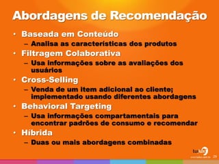 Abordagens de Recomendação 
•Baseada em Conteúdo 
–Analisa as características dos produtos 
•Filtragem Colaborativa 
–Usa informações sobre as avaliações dos usuários 
•Cross-Selling 
–Venda de um item adicional ao cliente; implementado usando diferentes abordagens 
•Behavioral Targeting 
–Usa informações compartamentais para encontrar padrões de consumo e recomendar 
•Híbrida 
–Duas ou mais abordagens combinadas 
29  
