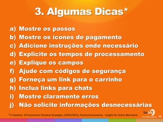 3. Algumas Dicas* 
a)Mostre os passos 
b)Mostre os ícones de pagamento 
c)Adicione instruções onde necessário 
d)Explicite os tempos de processamento 
e)Explique os campos 
f)Ajude com códigos de segurança 
g)Forneça um link para o carrinho 
h)Inclua links para chats 
i)Mostre claramente erros 
j)Não solicite informações desnecessárias 
48 
* P. Hazelton, 10 Ecommerce Checkout Strategies, (24/02/2011), Practical Ecommerce - Insights for Online Merchants.  