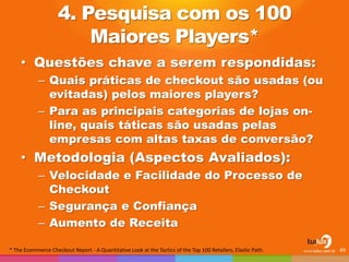 4. Pesquisa com os 100 Maiores Players* 
•Questões chave a serem respondidas: 
–Quais práticas de checkout são usadas (ou evitadas) pelos maiores players? 
–Para as principais categorias de lojas on- line, quais táticas são usadas pelas empresas com altas taxas de conversão? 
•Metodologia (Aspectos Avaliados): 
–Velocidade e Facilidade do Processo de Checkout 
–Segurança e Confiança 
–Aumento de Receita 
49 
* The Ecommerce Checkout Report - A Quantitative Look at the Tactics of the Top 100 Retailers, Elastic Path.  