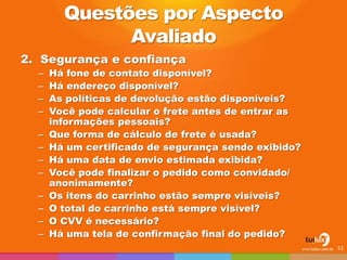 2.Segurança e confiança 
–Há fone de contato disponível? 
–Há endereço disponível? 
–As políticas de devolução estão disponíveis? 
–Você pode calcular o frete antes de entrar as informações pessoais? 
–Que forma de cálculo de frete é usada? 
–Há um certificado de segurança sendo exibido? 
–Há uma data de envio estimada exibida? 
–Você pode finalizar o pedido como convidado/ anonimamente? 
–Os itens do carrinho estão sempre visíveis? 
–O total do carrinho está sempre visível? 
–O CVV é necessário? 
–Há uma tela de confirmação final do pedido? 
52 
Questões por Aspecto Avaliado  