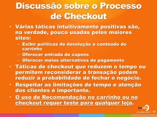 Discussão sobre o Processo de Checkout 
•Várias táticas intuitivamente positivas são, na verdade, pouco usadas pelos maiores sites: 
–Exibir políticas de devolução e conteúdo do carrinho 
–Oferecer entrada de cupons 
–Oferecer meios alternativos de pagamento 
•Táticas de checkout que reduzem o tempo ou permitem reconsiderar a transação podem reduzir a probabilidade de fechar o negócio. 
•Respeitar as limitações de tempo e atenção dos clientes é importante. 
•O uso de Recomendação no carrinho ou no checkout requer teste para qualquer loja. 
60  