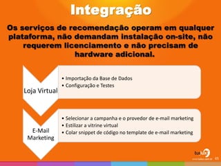 Integração Os serviços de recomendação operam em qualquer plataforma, não demandam instalação on-site, não requerem licenciamento e não precisam de hardware adicional. 
Loja Virtual 
•Importação da Base de Dados 
•Configuração e Testes 
E-Mail Marketing 
•Selecionar a campanha e o provedor de e-mail marketing 
•Estilizar a vitrine virtual 
•Colar snippet de código no template de e-mail marketing 
65  