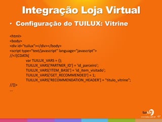 Integração Loja Virtual 
•Configuração do TUILUX: Vitrine 
67 
<html> 
<body> 
<div id="tuilux"></div></body> 
<script type="text/javascript" language="javascript"> 
//<![CDATA[ 
var TUILUX_VARS = {}; 
TUILUX_VARS['PARTNER_ID'] = 'id_parceiro'; 
TUILUX_VARS['ITEM_BASE'] = 'id_item_visitado'; 
TUILUX_VARS['GET_RECOMMENDED'] = 1; 
TUILUX_VARS['RECOMMENDATION_HEADER'] = "titulo_vitrine"; 
//]]> 
...  