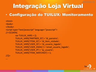 Integração Loja Virtual 
•Configuração do TUILUX: Monitoramento 
68 
<html> 
<body> 
</body> 
<script type="text/javascript" language="javascript"> 
//<![CDATA[ 
var TUILUX_VARS = {}; 
TUILUX_VARS['PARTNER_ID'] = 'id_parceiro'; 
TUILUX_VARS['ITEM_ID'] = 'id_item_visitado'; 
TUILUX_VARS['USER_ID'] = 'id_usuario_logado'; 
TUILUX_VARS['USER_EMAIL'] = 'email_usuario_logado'; 
TUILUX_VARS['USER_IP'] = 'ip_usuario'; 
TUILUX_VARS['ITEM_WATCHED'] = 1; 
//]]> 
... 
Atividade 02  