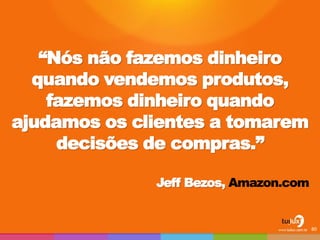 “Nós não fazemos dinheiro quando vendemos produtos, fazemos dinheiro quando ajudamos os clientes a tomarem decisões de compras.” 
Jeff Bezos, Amazon.com 
80  