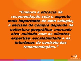 “Embora a eficácia da recomendação seja o aspecto mais importante de uma solução, a decisão de compra depende da cobertura geográfica, mercado alvo, cuidado com os clientes, expertise, escalabilidade e as interfaces de controle das recomendações.” 
84  