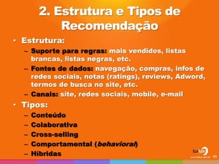 2. Estrutura e Tipos de Recomendação 
•Estrutura: 
–Suporte para regras: mais vendidos, listas brancas, listas negras, etc. 
–Fontes de dados: navegação, compras, infos de redes sociais, notas (ratings), reviews, Adword, termos de busca no site, etc. 
–Canais: site, redes sociais, mobile, e-mail 
•Tipos: 
–Conteúdo 
–Colaborativa 
–Cross-selling 
–Comportamental (behavioral) 
–Híbridas 
89  