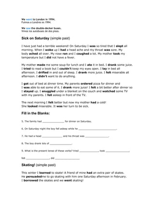 We went to London in 1994.
Fuimos a Londres es 1994.
We saw the double-decker buses.
Vimos los autobuses de dos pisos.
Sick on Saturday (simple past)
I have just had a terrible weekend! On Saturday I was so tired that I slept all
morning. When I woke up I had a head ache and my throat was sore. My
body ached all over. My nose ran and I coughed a lot. My mother took my
temperature but I did not have a fever.
My mother made me some soup for lunch and I ate it in bed. I drank some juice.
I tried to read a book but I couldn’t keep my eyes open. I lay in bed all
afternoon. I drifted in and out of sleep. I drank more juice. I felt miserable all
afternoon. I didn’t want to do anything.
I got out of bed at dinner time. My parents ordered pizza for dinner and
I was able to eat some of it. I drank more juice! I felt a bit better after dinner so
I stayed up. I snuggled under a blanket on the couch and watched some TV
with my parents. I fell asleep in front of the TV.
The next morning I felt better but now my mother had a cold!
She looked miserable. It was her turn to be sick.
Fill in the Blanks:
5. The family had _______________ for dinner on Saturday.
6. On Saturday night the boy fell asleep while he __________________________.
7. He had a head ______________ and his throat was ________________.
8. The boy drank lots of _______________.
9. What is the present tense of these verbs? tried _____________, took ________________,
felt ________________, did _________________
Skating! (simple past)
This winter I learned to skate! A friend of mine had an extra pair of skates.
He persuadedme to go skating with him one Saturday afternoon in February.
I borrowed the skates and we went skating!
 
