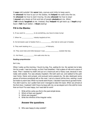 It was cold outside! We wore hats, scarves and mitts to keep warm.
He showed me how to put on the skates. He helped me walk onto the ice.
He showed me how to start moving. He also showed me how to stop!
I moved very slowly at first and lots of people skatedpast me. When
I fell nobody laughed at me. Instead, they helped me get back up. I kepttrying!
Soon I felt much better. I liked skating!
Fill in the Blanks:
6. If you want to _________ to do something, you have to keep trying!
7. When he _____________ nobody laughed at him.
8. He borrowed a pair of skates from a ___________ who had an extra pair of skates.
9. They went skating on a _______________ in February.
10. They wore hats and mitts because it was _______________ outside that day.
11. His friend ____________ him walk onto the ice.
Reading comprehension
Ben’s day.
When I woke up this morning, I found my dog, Fox, waiting for me. He wanted me to take
him for a walk. I was too hungry, so first I had breakfast. I had a glass of milk and a piece of
toast. Then I washed my teeth and put on a track-suit and a heavy coat, because it was
really cold outside. Fox was already impatient. We both went out, and walked to the park
near home. Haran and jumped, and pursued some passers-by. He also destroyed some
pieces of furniture somebody left on the road. I sat on a bench all the time, wishing I could
be inside my warm bed. When my hands were frozen, I decided it was time to go back home.
Fox didn’t want to, but I pulled hard and I managed to take him back. When we arrived at
the front door, I realized I didn’t have my keys with me, so we stayed out in the cold for more
than an hour! Fox was happy, but I was late for work!
1. Write all the verbs you find in the past simple tense.
2. Which of them are regular?
3. Which are irregular?
4. Write the infinitive of the irregular verbs:
Answer the questions
5. Who was happy to stay outside?
 