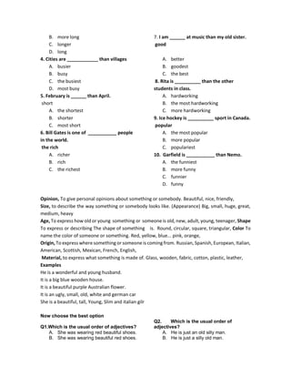 B. more long
C. longer
D. long
4. Cities are ____________ than villages
A. busier
B. busy
C. the busiest
D. most busy
5. February is ______ than April.
short
A. the shortest
B. shorter
C. most short
6. Bill Gates is one of ___________ people
in the world.
the rich
A. richer
B. rich
C. the richest
7. I am ______ at music than my old sister.
good
A. better
B. goodest
C. the best
8. Rita is __________ than the other
students in class.
A. hardworking
B. the most hardworking
C. more hardworking
9. Ice hockey is __________ sport in Canada.
popular
A. the most popular
B. more popular
C. populariest
10. Garfield is ___________ than Nemo.
A. the funniest
B. more funny
C. funnier
D. funny
Opinion, To give personal opinions about something or somebody. Beautiful, nice, friendly,
Size, to describe the way something or somebody looks like. (Appearance) Big, small, huge, great,
medium, heavy
Age, To express how old or young something or someone is old, new, adult, young, teenager, Shape
To express or describing The shape of something is. Round, circular, square, triangular, Color To
name the color of someone or something. Red, yellow, blue... pink, orange,
Origin, To express where something or someone is coming from. Russian, Spanish, European, Italian,
American, Scottish, Mexican, French, English,
Material, to express what something is made of. Glass, wooden, fabric, cotton, plastic, leather,
Examples
He is a wonderful and young husband.
It is a big blue wooden house.
It is a beautiful purple Australian flower.
It is an ugly, small, old, white and german car
She is a beautiful, tall, Young, Slim and italian gilr
Now choose the best option
Q1.Which is the usual order of adjectives?
A. She was wearing red beautiful shoes.
B. She was wearing beautiful red shoes.
Q2. Which is the usual order of
adjectives?
A. He is just an old silly man.
B. He is just a silly old man.
 