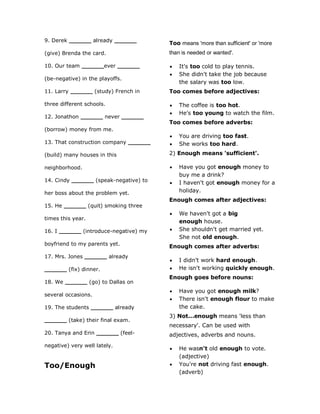 9. Derek ______ already ______
(give) Brenda the card.
10. Our team ______ever ______
(be-negative) in the playoffs.
11. Larry ______ (study) French in
three different schools.
12. Jonathon ______ never ______
(borrow) money from me.
13. That construction company ______
(build) many houses in this
neighborhood.
14. Cindy ______ (speak-negative) to
her boss about the problem yet.
15. He ______ (quit) smoking three
times this year.
16. I ______ (introduce-negative) my
boyfriend to my parents yet.
17. Mrs. Jones ______ already
______ (fix) dinner.
18. We ______ (go) to Dallas on
several occasions.
19. The students ______ already
______ (take) their final exam.
20. Tanya and Erin ______ (feel-
negative) very well lately.
Too/Enough
Too means 'more than sufficient' or 'more
than is needed or wanted'.
 It's too cold to play tennis.
 She didn't take the job because
the salary was too low.
Too comes before adjectives:
 The coffee is too hot.
 He's too young to watch the film.
Too comes before adverbs:
 You are driving too fast.
 She works too hard.
2) Enough means 'sufficient'.
 Have you got enough money to
buy me a drink?
 I haven't got enough money for a
holiday.
Enough comes after adjectives:
 We haven't got a big
enough house.
 She shouldn't get married yet.
She not old enough.
Enough comes after adverbs:
 I didn't work hard enough.
 He isn't working quickly enough.
Enough goes before nouns:
 Have you got enough milk?
 There isn't enough flour to make
the cake.
3) Not...enough means 'less than
necessary'. Can be used with
adjectives, adverbs and nouns.
 He wasn't old enough to vote.
(adjective)
 You're not driving fast enough.
(adverb)
 