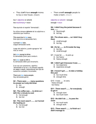  They don't have enough money
to buy a new house. (noun)
 There aren't enough people to
make a team. (noun)
too + adjective or adverb
too much/many + noun
adjective or adverb + enough
enough + noun
Too equivale al español "demasiado".
Se utiliza siempre delante de los adjetivos o
adverbios que modifica.
This exercise is too easy.
Este ejercicio es demasiado fácil.
I arrived too late.
Llegué demasiado tarde.
Luego del adjetivo, puede agregarse "to"
más un verbo.
He's too young to drive.
Es demasiado joven para conducir.
He's too weak to lift it.
Es demasiado débil para levantarlo.
Si se usa con sustantivos, significa
"demasiado/a/os/as" y va siempre seguido
de many o much, dependiendo del tipo de
sustantivo contable o incontable.
There are too many people.
Hay demasiada gente.
Q1 - There were ....... many questions
to answer so I only did three
A. too
B. enough
Q2 - The coffee was .... to drink so I
left it for a minute to cool
A. hot enough
B. too hot
Q3 - The room wasn't ....... so I turned
the heating on
A. hot enough
B. too hot
Q4 - I didn't buy the jacket because it
was .......
A. big enough
B. too big
Q5 - The shoes were..... so I didn't buy
them
A. small enough
B. too big
Q6 - It's far ....... to fit inside the bag
A. too big
B. small enough
Q7 - It was far ....... to pick up
A. too heavy
B. heavy enough
Q8 - I didn't get it because it was ......
A. too expensive
B. expensive enough
Q9 - I haven't got ....... to take a holiday
this year
A. too much time
B. enough time
Q10 - It was ...... to carry
heavy enough
too heavy
Q11 - There wasn't ....... for everybody
to get in
A. enough room
B. too much room
Q12 - He didn't do ...... to pass the
exam
A. too much work
B. enough work
Q13 - There wasn't ....... to finish so I
didn't manage to
 
