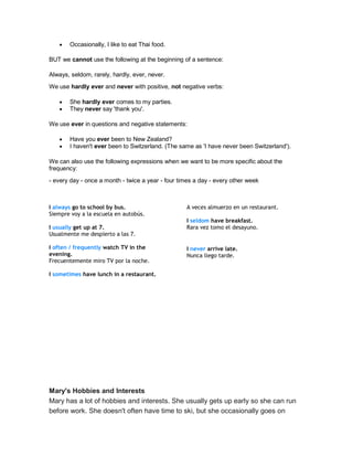  Occasionally, I like to eat Thai food.
BUT we cannot use the following at the beginning of a sentence:
Always, seldom, rarely, hardly, ever, never.
We use hardly ever and never with positive, not negative verbs:
 She hardly ever comes to my parties.
 They never say 'thank you'.
We use ever in questions and negative statements:
 Have you ever been to New Zealand?
 I haven't ever been to Switzerland. (The same as 'I have never been Switzerland').
We can also use the following expressions when we want to be more specific about the
frequency:
- every day - once a month - twice a year - four times a day - every other week
I always go to school by bus.
Siempre voy a la escuela en autobús.
I usually get up at 7.
Usualmente me despierto a las 7.
I often / frequently watch TV in the
evening.
Frecuentemente miro TV por la noche.
I sometimes have lunch in a restaurant.
A veces almuerzo en un restaurant.
I seldom have breakfast.
Rara vez tomo el desayuno.
I never arrive late.
Nunca llego tarde.
Mary's Hobbies and Interests
Mary has a lot of hobbies and interests. She usually gets up early so she can run
before work. She doesn't often have time to ski, but she occasionally goes on
 